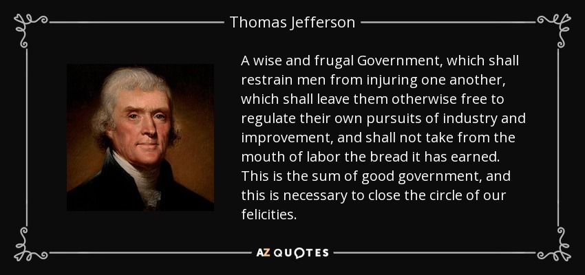 A wise and frugal Government, which shall restrain men from injuring one another, which shall leave them otherwise free to regulate their own pursuits of industry and improvement, and shall not take from the mouth of labor the bread it has earned. This is the sum of good government, and this is necessary to close the circle of our felicities. - Thomas Jefferson