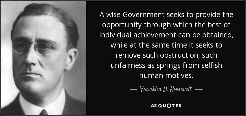A wise Government seeks to provide the opportunity through which the best of individual achievement can be obtained, while at the same time it seeks to remove such obstruction, such unfairness as springs from selfish human motives. - Franklin D. Roosevelt