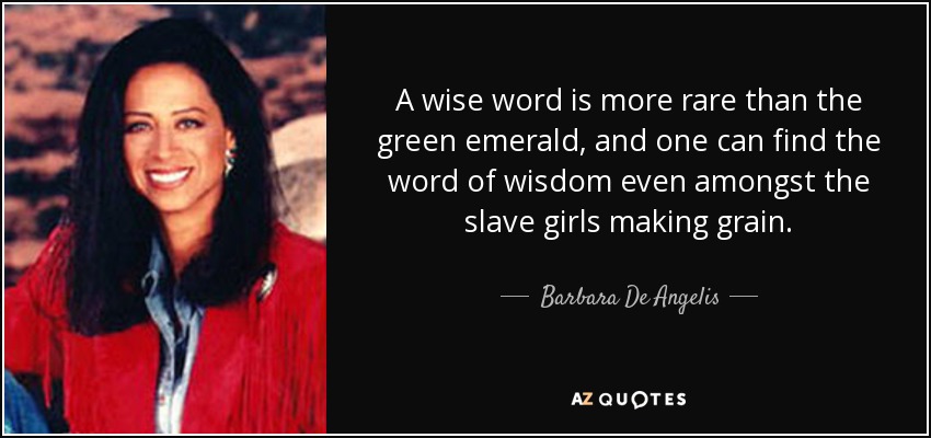 A wise word is more rare than the green emerald, and one can find the word of wisdom even amongst the slave girls making grain. - Barbara De Angelis