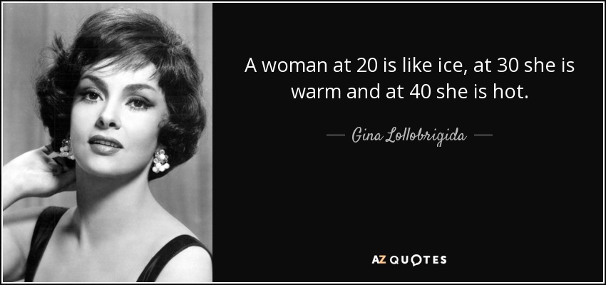 A woman at 20 is like ice, at 30 she is warm and at 40 she is hot. - Gina Lollobrigida
