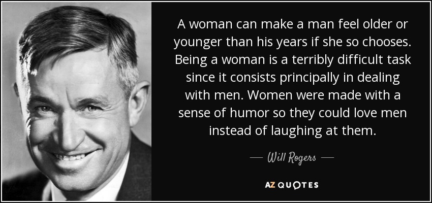 A woman can make a man feel older or younger than his years if she so chooses. Being a woman is a terribly difficult task since it consists principally in dealing with men. Women were made with a sense of humor so they could love men instead of laughing at them. - Will Rogers