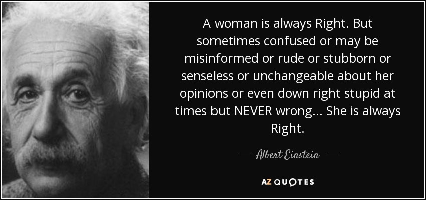 A woman is always Right. But sometimes confused or may be misinformed or rude or stubborn or senseless or unchangeable about her opinions or even down right stupid at times but NEVER wrong... She is always Right. - Albert Einstein