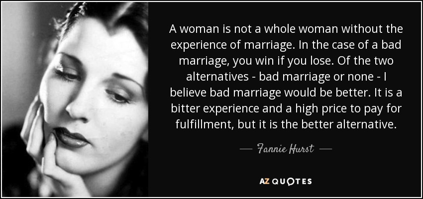 A woman is not a whole woman without the experience of marriage. In the case of a bad marriage, you win if you lose. Of the two alternatives - bad marriage or none - I believe bad marriage would be better. It is a bitter experience and a high price to pay for fulfillment, but it is the better alternative. - Fannie Hurst