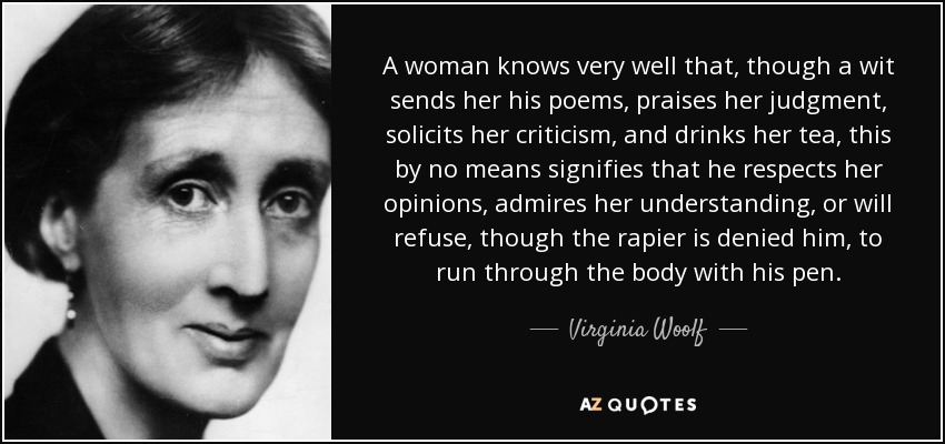 A woman knows very well that, though a wit sends her his poems, praises her judgment, solicits her criticism, and drinks her tea, this by no means signifies that he respects her opinions, admires her understanding, or will refuse, though the rapier is denied him, to run through the body with his pen. - Virginia Woolf