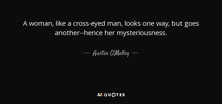 A woman, like a cross-eyed man, looks one way, but goes another--hence her mysteriousness. - Austin O'Malley