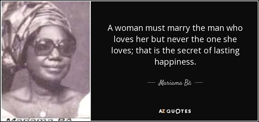 A woman must marry the man who loves her but never the one she loves; that is the secret of lasting happiness. - Mariama Bâ