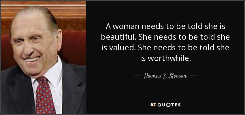A woman needs to be told she is beautiful. She needs to be told she is valued. She needs to be told she is worthwhile. - Thomas S. Monson