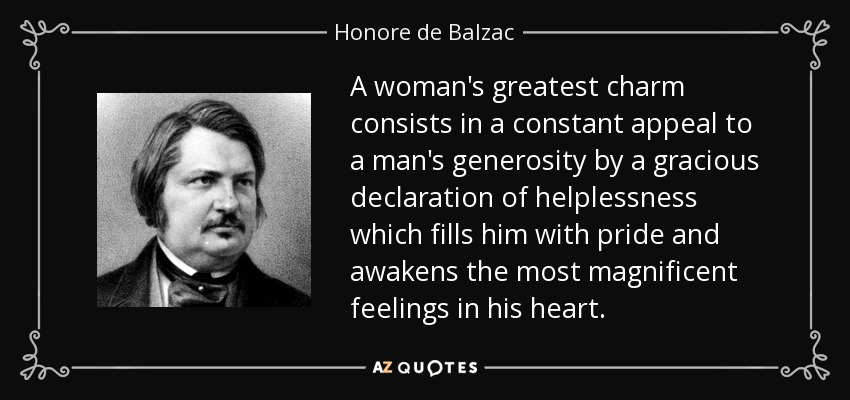 A woman's greatest charm consists in a constant appeal to a man's generosity by a gracious declaration of helplessness which fills him with pride and awakens the most magnificent feelings in his heart. - Honore de Balzac