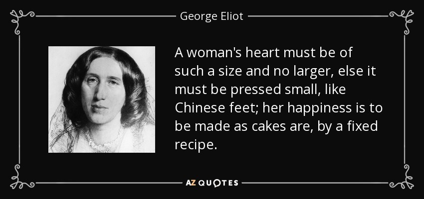 A woman's heart must be of such a size and no larger, else it must be pressed small, like Chinese feet; her happiness is to be made as cakes are, by a fixed recipe. - George Eliot