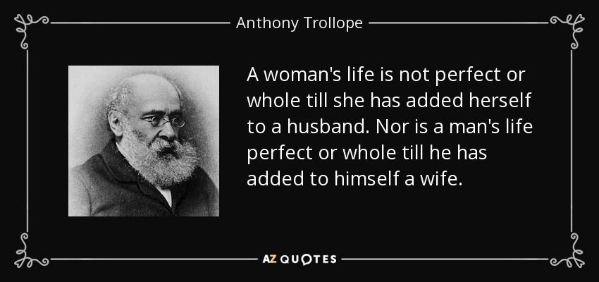 A woman's life is not perfect or whole till she has added herself to a husband. Nor is a man's life perfect or whole till he has added to himself a wife. - Anthony Trollope