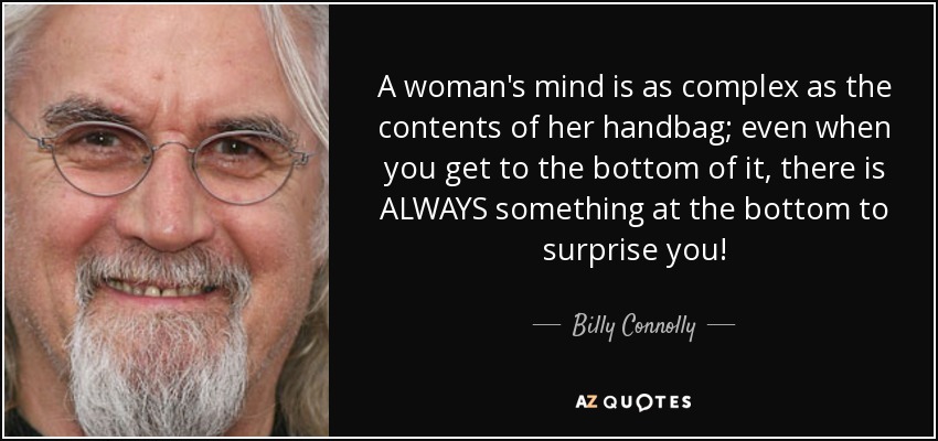 A woman's mind is as complex as the contents of her handbag; even when you get to the bottom of it, there is ALWAYS something at the bottom to surprise you! - Billy Connolly