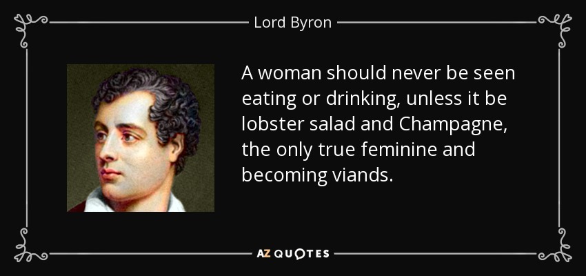 A woman should never be seen eating or drinking, unless it be lobster salad and Champagne, the only true feminine and becoming viands. - Lord Byron