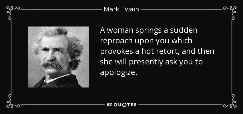 A woman springs a sudden reproach upon you which provokes a hot retort, and then she will presently ask you to apologize. - Mark Twain