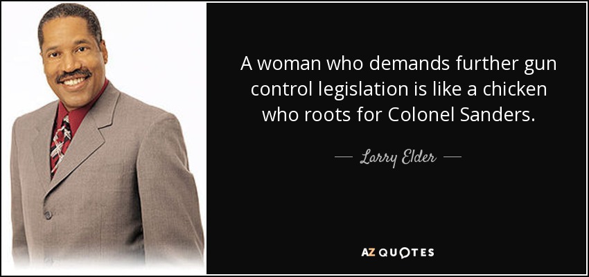 A woman who demands further gun control legislation is like a chicken who roots for Colonel Sanders. - Larry Elder