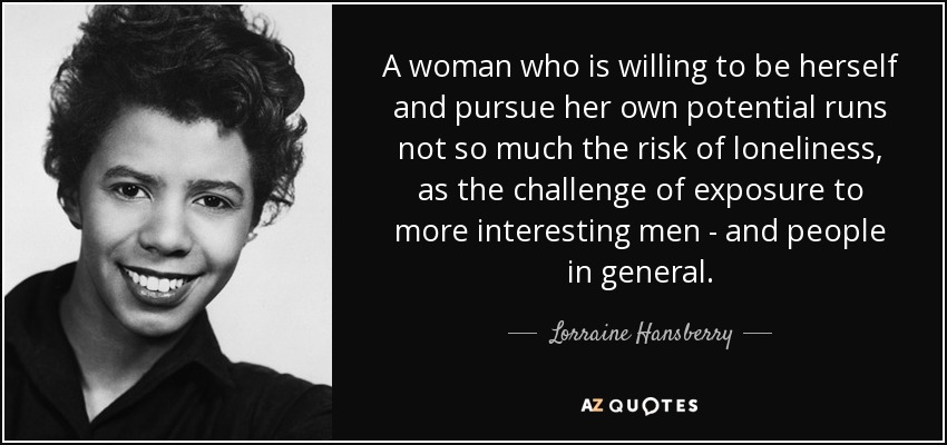 A woman who is willing to be herself and pursue her own potential runs not so much the risk of loneliness, as the challenge of exposure to more interesting men - and people in general. - Lorraine Hansberry