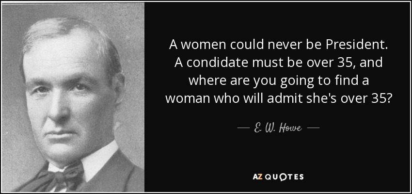 A women could never be President. A condidate must be over 35, and where are you going to find a woman who will admit she's over 35? - E. W. Howe