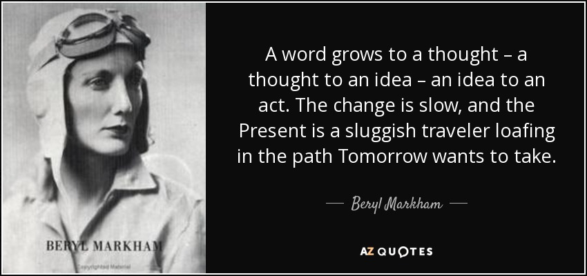 A word grows to a thought – a thought to an idea – an idea to an act. The change is slow, and the Present is a sluggish traveler loafing in the path Tomorrow wants to take. - Beryl Markham