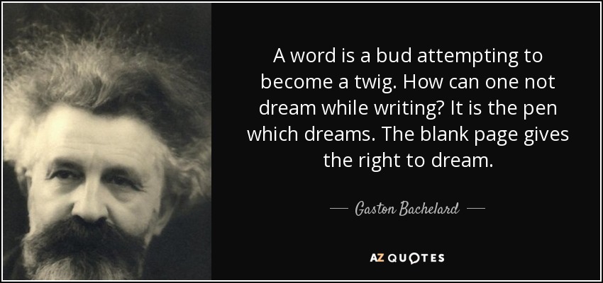 A word is a bud attempting to become a twig. How can one not dream while writing? It is the pen which dreams. The blank page gives the right to dream. - Gaston Bachelard
