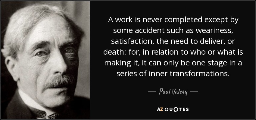 A work is never completed except by some accident such as weariness, satisfaction, the need to deliver, or death: for, in relation to who or what is making it, it can only be one stage in a series of inner transformations. - Paul Valery
