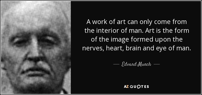 A work of art can only come from the interior of man. Art is the form of the image formed upon the nerves, heart, brain and eye of man. - Edvard Munch