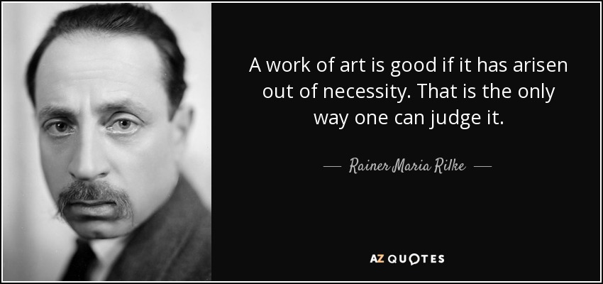 A work of art is good if it has arisen out of necessity. That is the only way one can judge it. - Rainer Maria Rilke