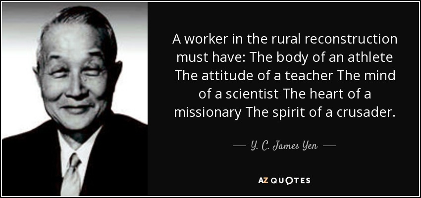 A worker in the rural reconstruction must have: The body of an athlete The attitude of a teacher The mind of a scientist The heart of a missionary The spirit of a crusader. - Y. C. James Yen
