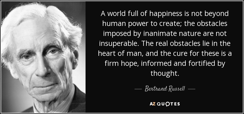 A world full of happiness is not beyond human power to create; the obstacles imposed by inanimate nature are not insuperable. The real obstacles lie in the heart of man, and the cure for these is a firm hope, informed and fortified by thought. - Bertrand Russell