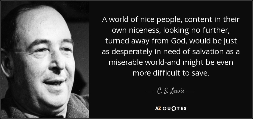 A world of nice people, content in their own niceness, looking no further, turned away from God, would be just as desperately in need of salvation as a miserable world-and might be even more difficult to save. - C. S. Lewis