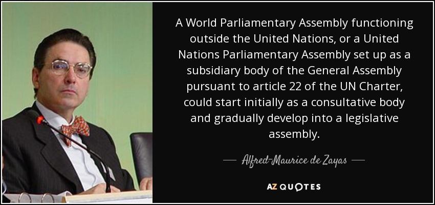 A World Parliamentary Assembly functioning outside the United Nations, or a United Nations Parliamentary Assembly set up as a subsidiary body of the General Assembly pursuant to article 22 of the UN Charter, could start initially as a consultative body and gradually develop into a legislative assembly. - Alfred-Maurice de Zayas