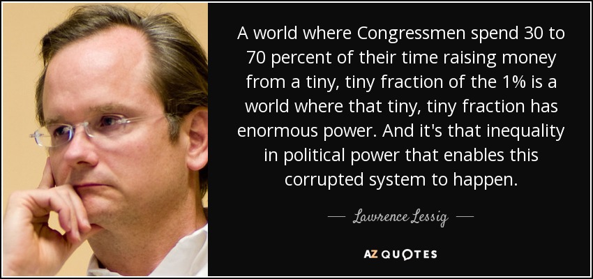 A world where Congressmen spend 30 to 70 percent of their time raising money from a tiny, tiny fraction of the 1% is a world where that tiny, tiny fraction has enormous power. And it's that inequality in political power that enables this corrupted system to happen. - Lawrence Lessig