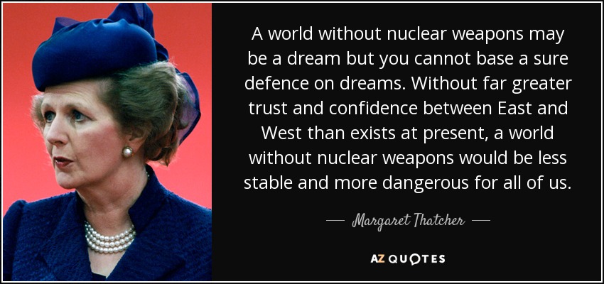 A world without nuclear weapons may be a dream but you cannot base a sure defence on dreams. Without far greater trust and confidence between East and West than exists at present, a world without nuclear weapons would be less stable and more dangerous for all of us. - Margaret Thatcher