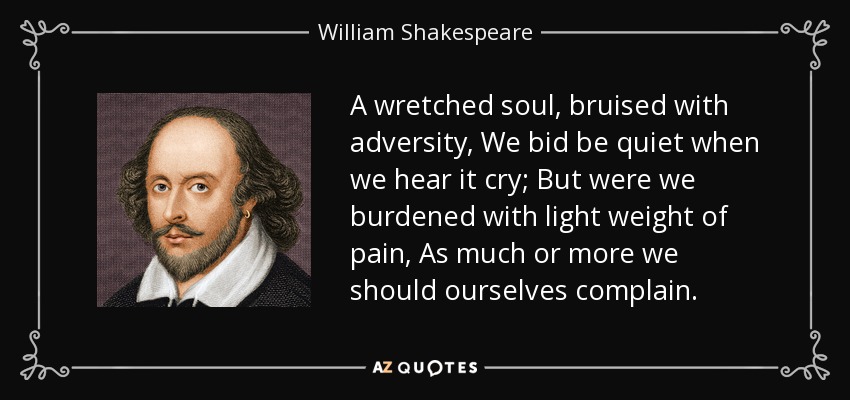 A wretched soul, bruised with adversity, We bid be quiet when we hear it cry; But were we burdened with light weight of pain, As much or more we should ourselves complain. - William Shakespeare