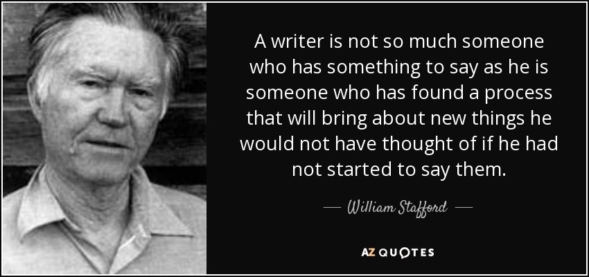 A writer is not so much someone who has something to say as he is someone who has found a process that will bring about new things he would not have thought of if he had not started to say them. - William Stafford