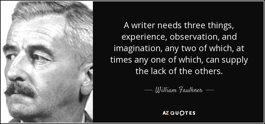 A writer needs three things, experience, observation, and imagination, any two of which, at times any one of which, can supply the lack of the others. - William Faulkner