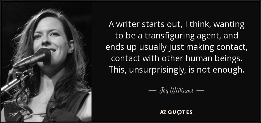 A writer starts out, I think, wanting to be a transfiguring agent, and ends up usually just making contact, contact with other human beings. This, unsurprisingly, is not enough. - Joy Williams