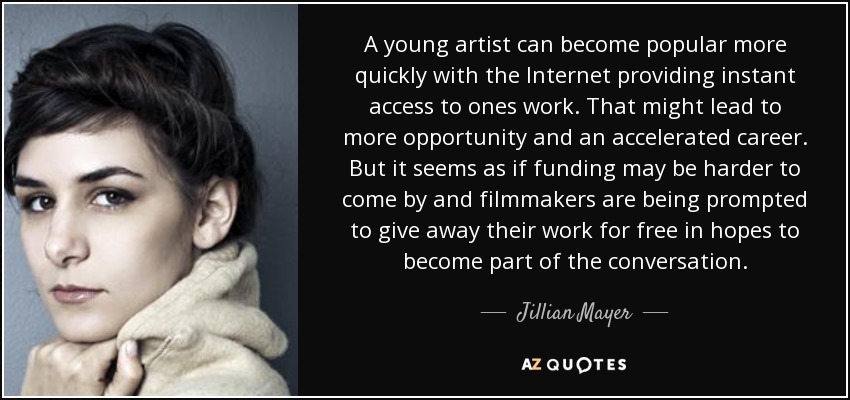 A young artist can become popular more quickly with the Internet providing instant access to ones work. That might lead to more opportunity and an accelerated career. But it seems as if funding may be harder to come by and filmmakers are being prompted to give away their work for free in hopes to become part of the conversation. - Jillian Mayer