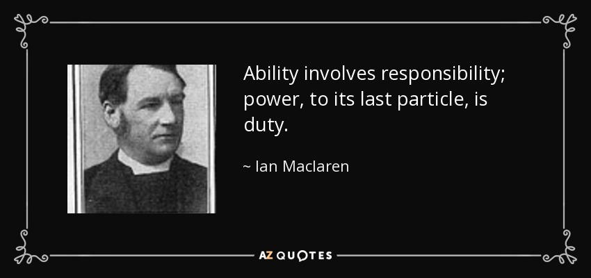 Ability involves responsibility; power, to its last particle, is duty. - Ian Maclaren
