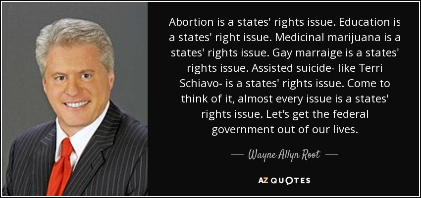 Abortion is a states' rights issue. Education is a states' right issue. Medicinal marijuana is a states' rights issue. Gay marraige is a states' rights issue. Assisted suicide- like Terri Schiavo- is a states' rights issue. Come to think of it, almost every issue is a states' rights issue. Let's get the federal government out of our lives. - Wayne Allyn Root