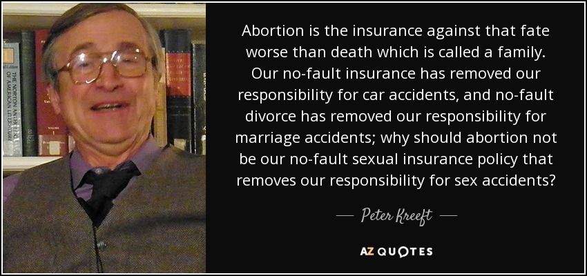 Abortion is the insurance against that fate worse than death which is called a family. Our no-fault insurance has removed our responsibility for car accidents, and no-fault divorce has removed our responsibility for marriage accidents; why should abortion not be our no-fault sexual insurance policy that removes our responsibility for sex accidents? - Peter Kreeft