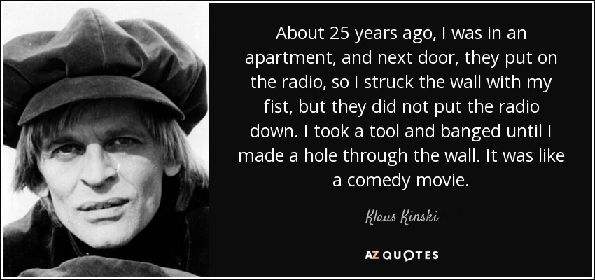 About 25 years ago, I was in an apartment, and next door, they put on the radio, so I struck the wall with my fist, but they did not put the radio down. I took a tool and banged until I made a hole through the wall. It was like a comedy movie. - Klaus Kinski