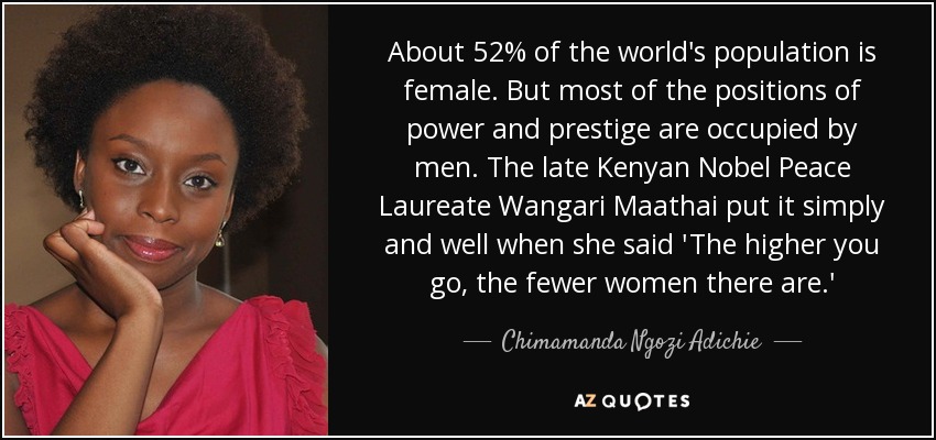 About 52% of the world's population is female. But most of the positions of power and prestige are occupied by men. The late Kenyan Nobel Peace Laureate Wangari Maathai put it simply and well when she said 'The higher you go, the fewer women there are.' - Chimamanda Ngozi Adichie