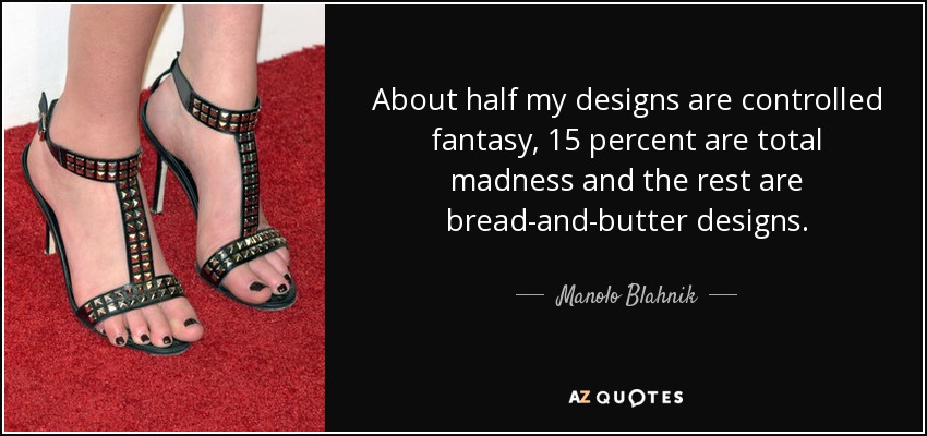 About half my designs are controlled fantasy, 15 percent are total madness and the rest are bread-and-butter designs. - Manolo Blahnik