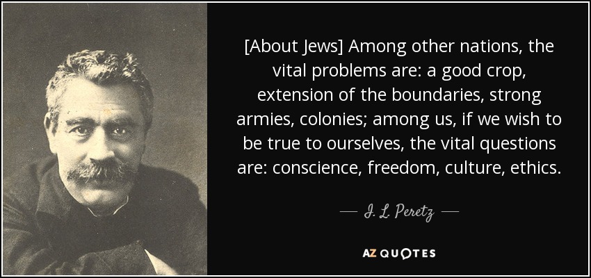 [About Jews] Among other nations, the vital problems are: a good crop, extension of the boundaries, strong armies, colonies; among us, if we wish to be true to ourselves, the vital questions are: conscience, freedom, culture, ethics. - I. L. Peretz