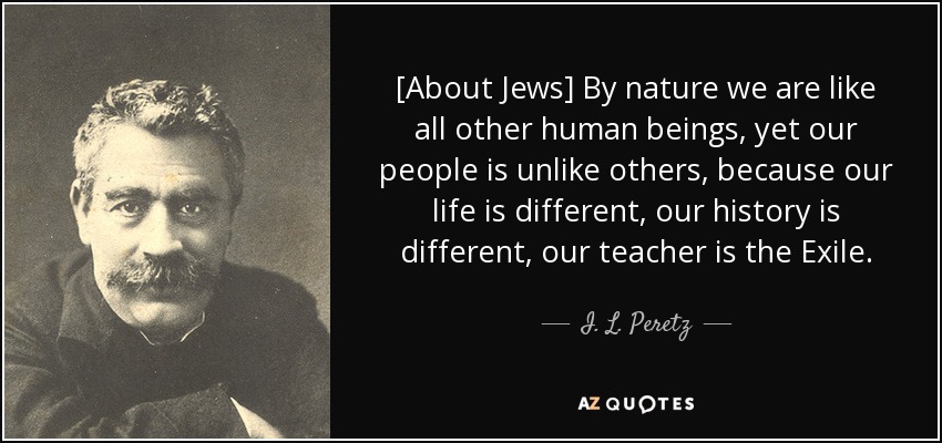 [About Jews] By nature we are like all other human beings, yet our people is unlike others, because our life is different, our history is different, our teacher is the Exile. - I. L. Peretz