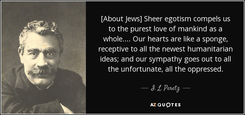 [About Jews] Sheer egotism compels us to the purest love of mankind as a whole.... Our hearts are like a sponge, receptive to all the newest humanitarian ideas; and our sympathy goes out to all the unfortunate, all the oppressed. - I. L. Peretz
