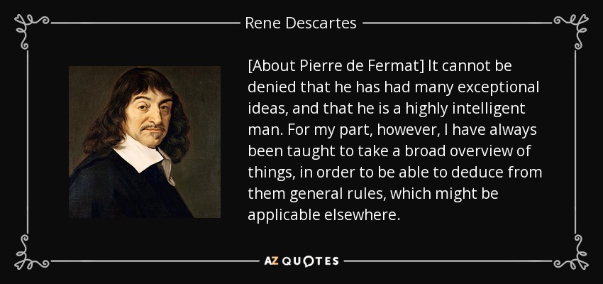 [About Pierre de Fermat] It cannot be denied that he has had many exceptional ideas, and that he is a highly intelligent man. For my part, however, I have always been taught to take a broad overview of things, in order to be able to deduce from them general rules, which might be applicable elsewhere. - Rene Descartes