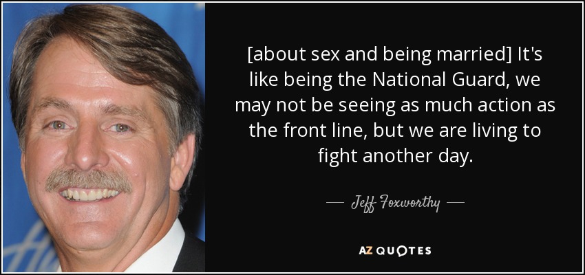 [about sex and being married] It's like being the National Guard, we may not be seeing as much action as the front line, but we are living to fight another day. - Jeff Foxworthy