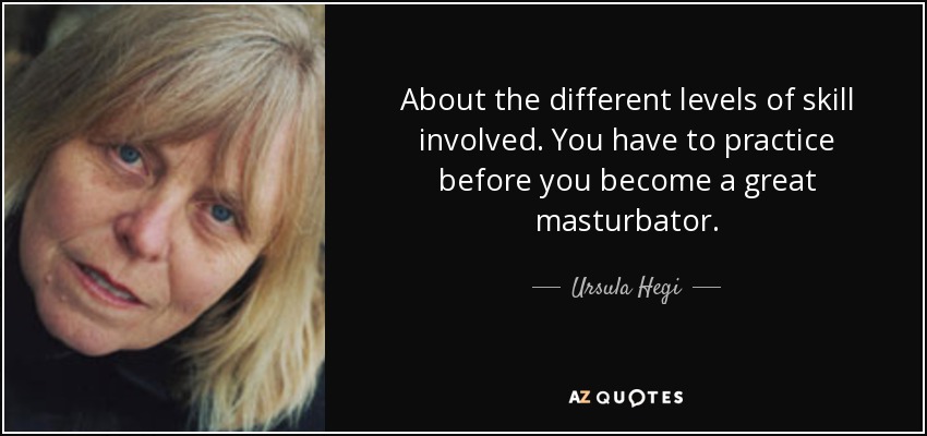 About the different levels of skill involved. You have to practice before you become a great masturbator. - Ursula Hegi