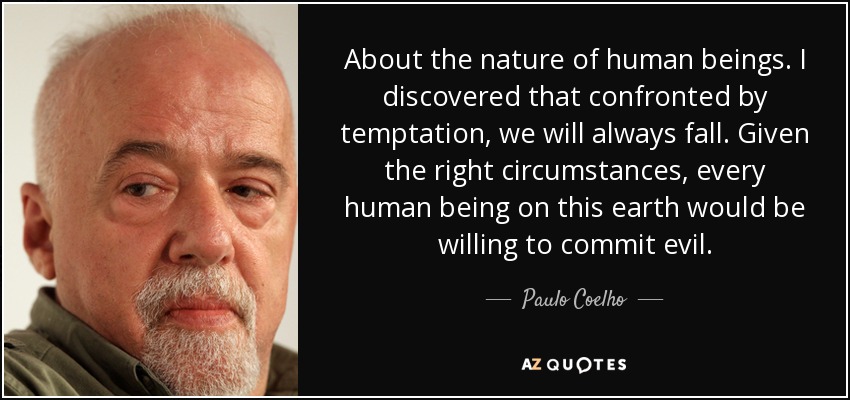 About the nature of human beings. I discovered that confronted by temptation, we will always fall. Given the right circumstances, every human being on this earth would be willing to commit evil. - Paulo Coelho