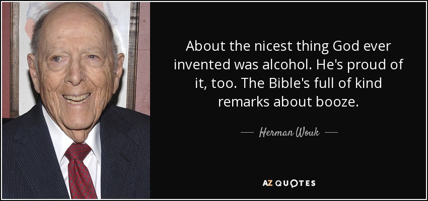 About the nicest thing God ever invented was alcohol. He's proud of it, too. The Bible's full of kind remarks about booze. - Herman Wouk